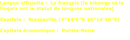 Langue officielle :  Le français (le kikongo et le lingala ont le statut de langues nationales)  Capitale :  Brazzaville (4°14′0″S 15°14′50″E)  Capitale économique :  Pointe-Noire  Monnaie :  le franc CFA